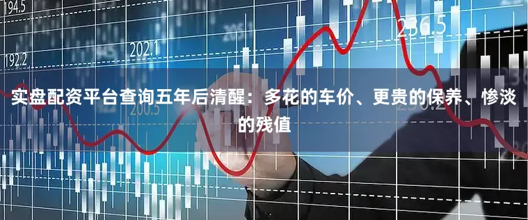 实盘配资平台查询五年后清醒：多花的车价、更贵的保养、惨淡的残值