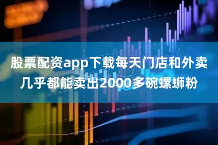 股票配资app下载每天门店和外卖几乎都能卖出2000多碗螺蛳粉