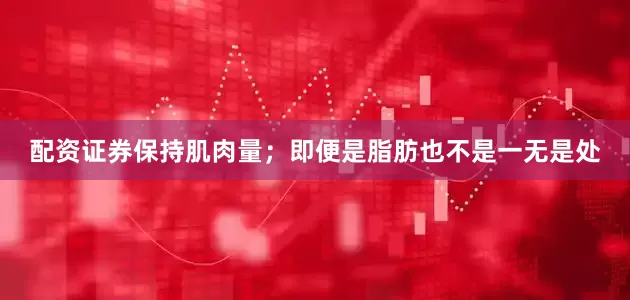 配资证券保持肌肉量；即便是脂肪也不是一无是处