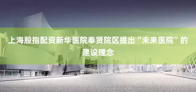 上海股指配资新华医院奉贤院区提出“未来医院”的建设理念
