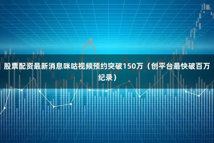 股票配资最新消息咪咕视频预约突破150万（创平台最快破百万纪录）