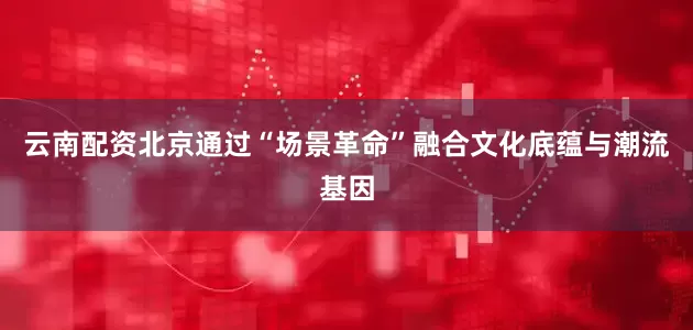 云南配资北京通过“场景革命”融合文化底蕴与潮流基因