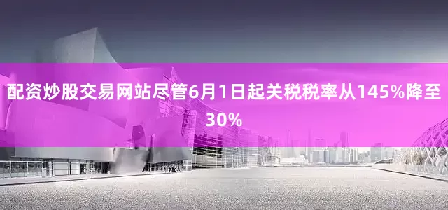 配资炒股交易网站尽管6月1日起关税税率从145%降至30%