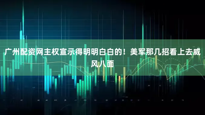 广州配资网主权宣示得明明白白的！美军那几招看上去威风八面