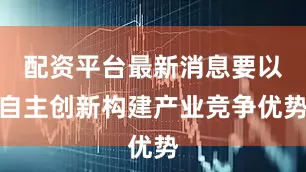 配资平台最新消息要以自主创新构建产业竞争优势