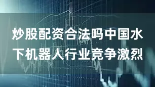 炒股配资合法吗中国水下机器人行业竞争激烈